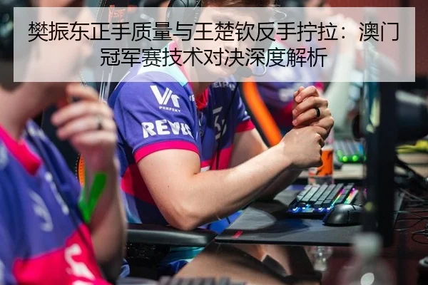 樊振东正手质量与王楚钦反手拧拉：澳门冠军赛技术对决深度解析