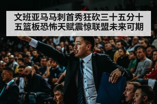 文班亚马马刺首秀狂砍三十五分十五篮板恐怖天赋震惊联盟未来可期